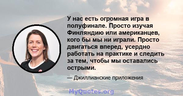 У нас есть огромная игра в полуфинале. Просто изучая Финляндию или американцев, кого бы мы ни играли. Просто двигаться вперед, усердно работать на практике и следить за тем, чтобы мы оставались острыми.