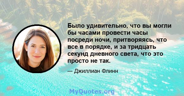 Было удивительно, что вы могли бы часами провести часы посреди ночи, притворяясь, что все в порядке, и за тридцать секунд дневного света, что это просто не так.