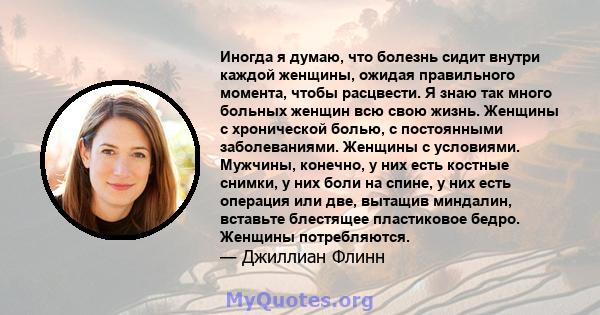 Иногда я думаю, что болезнь сидит внутри каждой женщины, ожидая правильного момента, чтобы расцвести. Я знаю так много больных женщин всю свою жизнь. Женщины с хронической болью, с постоянными заболеваниями. Женщины с