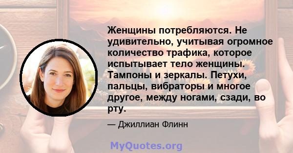 Женщины потребляются. Не удивительно, учитывая огромное количество трафика, которое испытывает тело женщины. Тампоны и зеркалы. Петухи, пальцы, вибраторы и многое другое, между ногами, сзади, во рту.