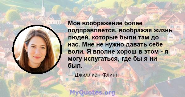 Мое воображение более подправляется, воображая жизнь людей, которые были там до нас. Мне не нужно давать себе воли. Я вполне хорош в этом - я могу испугаться, где бы я ни был.