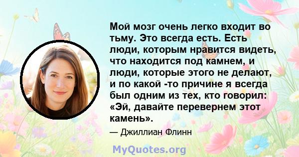 Мой мозг очень легко входит во тьму. Это всегда есть. Есть люди, которым нравится видеть, что находится под камнем, и люди, которые этого не делают, и по какой -то причине я всегда был одним из тех, кто говорил: «Эй,