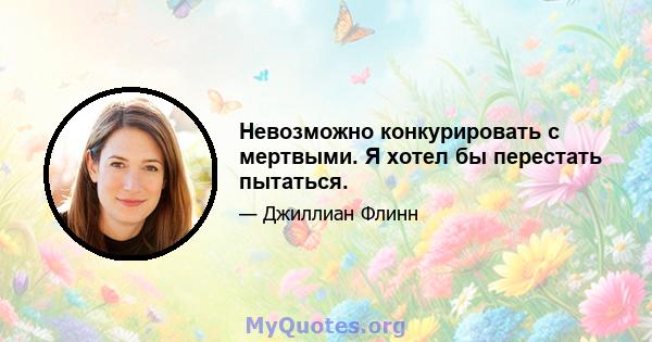 Невозможно конкурировать с мертвыми. Я хотел бы перестать пытаться.