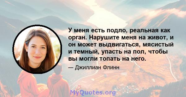 У меня есть подло, реальная как орган. Нарушите меня на живот, и он может выдвигаться, мясистый и темный, упасть на пол, чтобы вы могли топать на него.