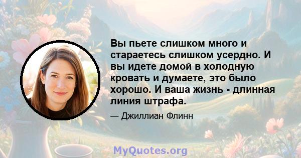 Вы пьете слишком много и стараетесь слишком усердно. И вы идете домой в холодную кровать и думаете, это было хорошо. И ваша жизнь - длинная линия штрафа.