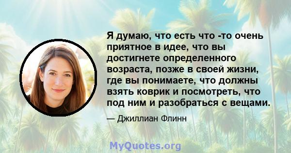 Я думаю, что есть что -то очень приятное в идее, что вы достигнете определенного возраста, позже в своей жизни, где вы понимаете, что должны взять коврик и посмотреть, что под ним и разобраться с вещами.