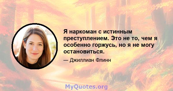 Я наркоман с истинным преступлением. Это не то, чем я особенно горжусь, но я не могу остановиться.