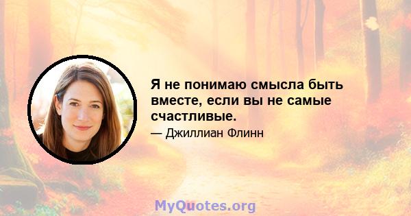 Я не понимаю смысла быть вместе, если вы не самые счастливые.