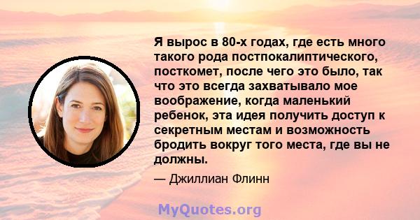 Я вырос в 80-х годах, где есть много такого рода постпокалиптического, посткомет, после чего это было, так что это всегда захватывало мое воображение, когда маленький ребенок, эта идея получить доступ к секретным местам 