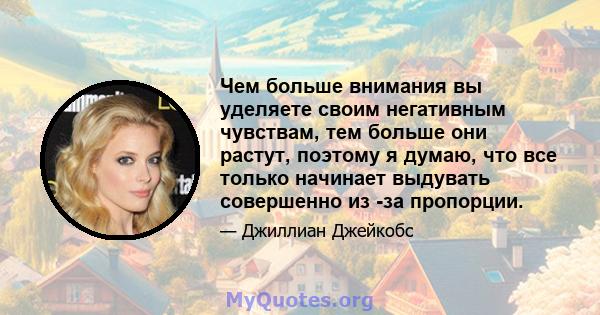 Чем больше внимания вы уделяете своим негативным чувствам, тем больше они растут, поэтому я думаю, что все только начинает выдувать совершенно из -за пропорции.