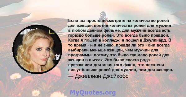 Если вы просто посмотрите на количество ролей для женщин против количества ролей для мужчин в любом данном фильме, для мужчин всегда есть гораздо больше ролей. Это всегда было правдой. Когда я пошел в колледж, я пошел в 