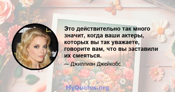 Это действительно так много значит, когда ваши актеры, которых вы так уважаете, говорите вам, что вы заставили их смеяться.