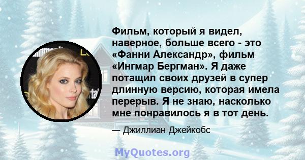 Фильм, который я видел, наверное, больше всего - это «Фанни Александр», фильм «Ингмар Бергман». Я даже потащил своих друзей в супер длинную версию, которая имела перерыв. Я не знаю, насколько мне понравилось я в тот