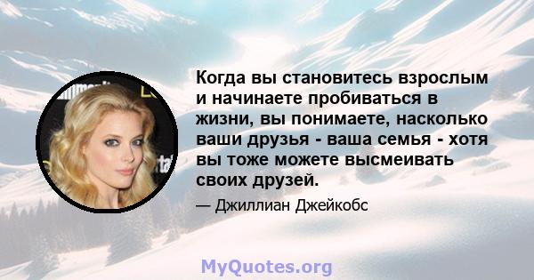 Когда вы становитесь взрослым и начинаете пробиваться в жизни, вы понимаете, насколько ваши друзья - ваша семья - хотя вы тоже можете высмеивать своих друзей.