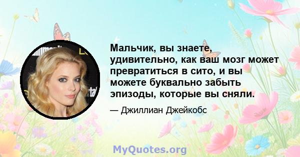 Мальчик, вы знаете, удивительно, как ваш мозг может превратиться в сито, и вы можете буквально забыть эпизоды, которые вы сняли.