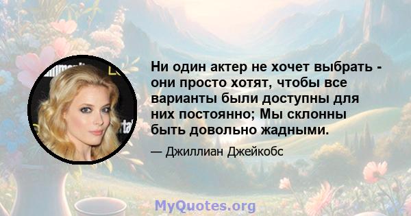 Ни один актер не хочет выбрать - они просто хотят, чтобы все варианты были доступны для них постоянно; Мы склонны быть довольно жадными.