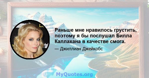 Раньше мне нравилось грустить, поэтому я бы послушал Билла Каллахана в качестве смога.