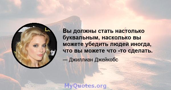 Вы должны стать настолько буквальным, насколько вы можете убедить людей иногда, что вы можете что -то сделать.