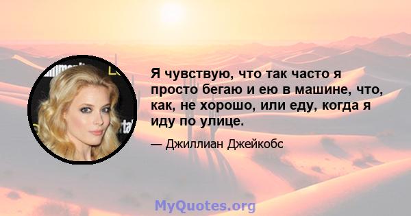 Я чувствую, что так часто я просто бегаю и ею в машине, что, как, не хорошо, или еду, когда я иду по улице.