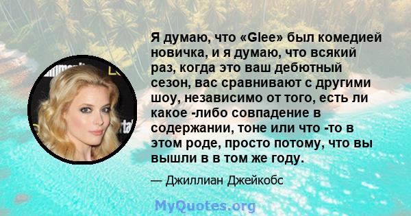 Я думаю, что «Glee» был комедией новичка, и я думаю, что всякий раз, когда это ваш дебютный сезон, вас сравнивают с другими шоу, независимо от того, есть ли какое -либо совпадение в содержании, тоне или что -то в этом