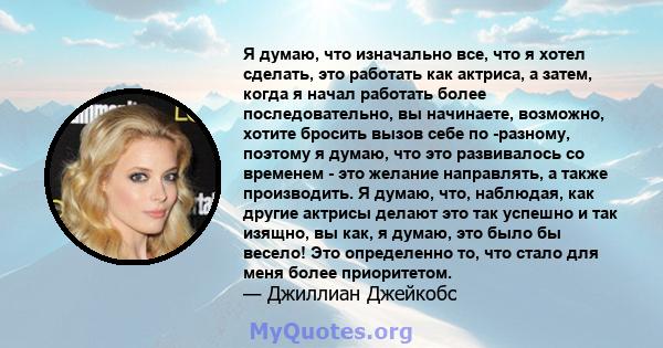 Я думаю, что изначально все, что я хотел сделать, это работать как актриса, а затем, когда я начал работать более последовательно, вы начинаете, возможно, хотите бросить вызов себе по -разному, поэтому я думаю, что это