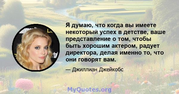 Я думаю, что когда вы имеете некоторый успех в детстве, ваше представление о том, чтобы быть хорошим актером, радует директора, делая именно то, что они говорят вам.