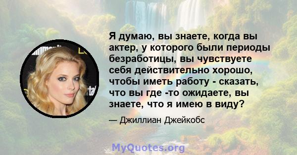 Я думаю, вы знаете, когда вы актер, у которого были периоды безработицы, вы чувствуете себя действительно хорошо, чтобы иметь работу - сказать, что вы где -то ожидаете, вы знаете, что я имею в виду?