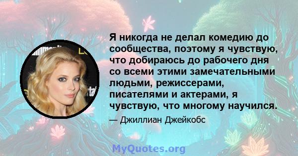 Я никогда не делал комедию до сообщества, поэтому я чувствую, что добираюсь до рабочего дня со всеми этими замечательными людьми, режиссерами, писателями и актерами, я чувствую, что многому научился.