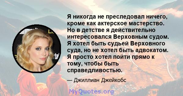 Я никогда не преследовал ничего, кроме как актерское мастерство. Но в детстве я действительно интересовался Верховным судом. Я хотел быть судьей Верховного суда, но не хотел быть адвокатом. Я просто хотел пойти прямо к