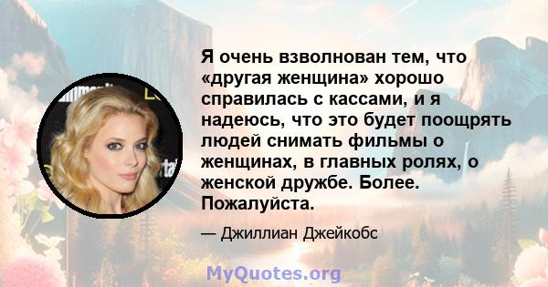 Я очень взволнован тем, что «другая женщина» хорошо справилась с кассами, и я надеюсь, что это будет поощрять людей снимать фильмы о женщинах, в главных ролях, о женской дружбе. Более. Пожалуйста.