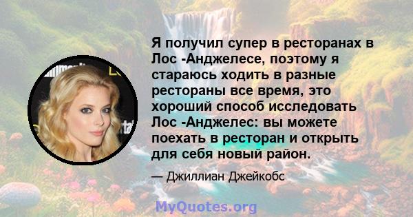 Я получил супер в ресторанах в Лос -Анджелесе, поэтому я стараюсь ходить в разные рестораны все время, это хороший способ исследовать Лос -Анджелес: вы можете поехать в ресторан и открыть для себя новый район.