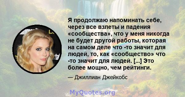 Я продолжаю напоминать себе, через все взлеты и падения «сообщества», что у меня никогда не будет другой работы, которая на самом деле что -то значит для людей, то, как «сообщество» что -то значит для людей. [...] Это