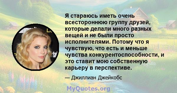 Я стараюсь иметь очень всестороннюю группу друзей, которые делали много разных вещей и не были просто исполнителями. Потому что я чувствую, что есть и меньше чувства конкурентоспособности, и это ставит мою собственную