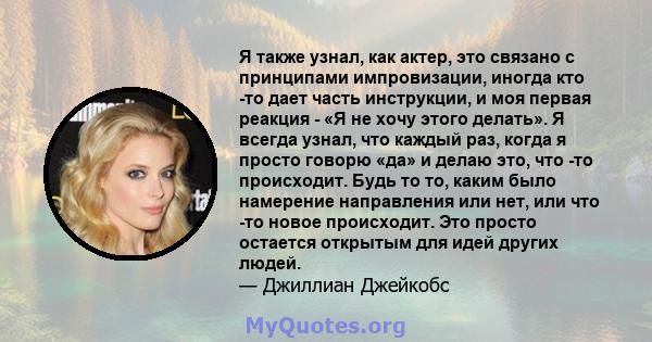 Я также узнал, как актер, это связано с принципами импровизации, иногда кто -то дает часть инструкции, и моя первая реакция - «Я не хочу этого делать». Я всегда узнал, что каждый раз, когда я просто говорю «да» и делаю