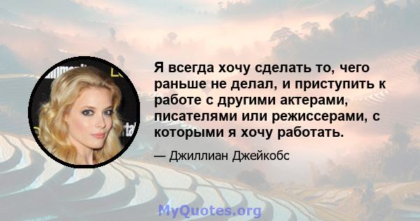 Я всегда хочу сделать то, чего раньше не делал, и приступить к работе с другими актерами, писателями или режиссерами, с которыми я хочу работать.