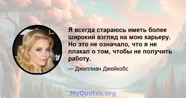 Я всегда стараюсь иметь более широкий взгляд на мою карьеру. Но это не означало, что я не плакал о том, чтобы не получить работу.