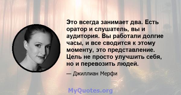 Это всегда занимает два. Есть оратор и слушатель, вы и аудитория. Вы работали долгие часы, и все сводится к этому моменту, это представление. Цель не просто улучшить себя, но и перевозить людей.