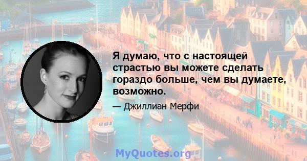 Я думаю, что с настоящей страстью вы можете сделать гораздо больше, чем вы думаете, возможно.