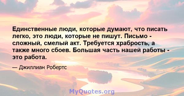 Единственные люди, которые думают, что писать легко, это люди, которые не пишут. Письмо - сложный, смелый акт. Требуется храбрость, а также много сбоев. Большая часть нашей работы - это работа.