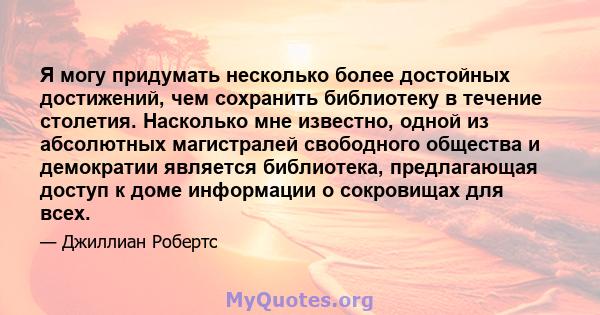 Я могу придумать несколько более достойных достижений, чем сохранить библиотеку в течение столетия. Насколько мне известно, одной из абсолютных магистралей свободного общества и демократии является библиотека,