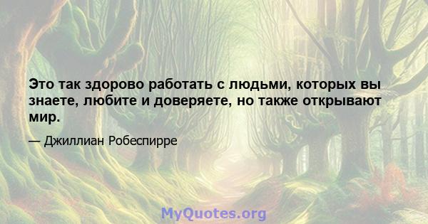 Это так здорово работать с людьми, которых вы знаете, любите и доверяете, но также открывают мир.