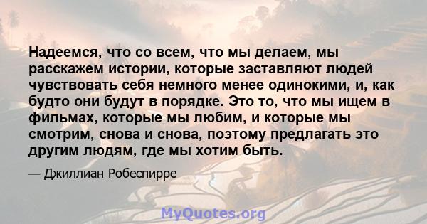 Надеемся, что со всем, что мы делаем, мы расскажем истории, которые заставляют людей чувствовать себя немного менее одинокими, и, как будто они будут в порядке. Это то, что мы ищем в фильмах, которые мы любим, и которые 