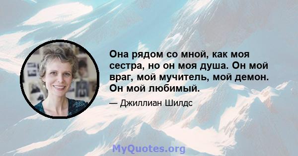 Она рядом со мной, как моя сестра, но он моя душа. Он мой враг, мой мучитель, мой демон. Он мой любимый.