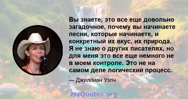 Вы знаете, это все еще довольно загадочное, почему вы начинаете песни, которые начинаете, и конкретный их вкус, их природа. Я не знаю о других писателях, но для меня это все еще немного не в моем контроле. Это не на