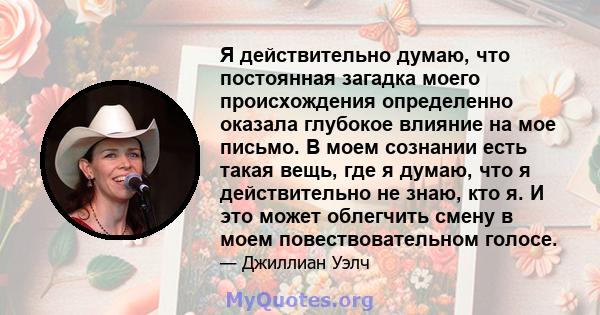 Я действительно думаю, что постоянная загадка моего происхождения определенно оказала глубокое влияние на мое письмо. В моем сознании есть такая вещь, где я думаю, что я действительно не знаю, кто я. И это может