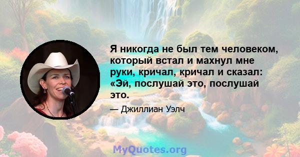 Я никогда не был тем человеком, который встал и махнул мне руки, кричал, кричал и сказал: «Эй, послушай это, послушай это.