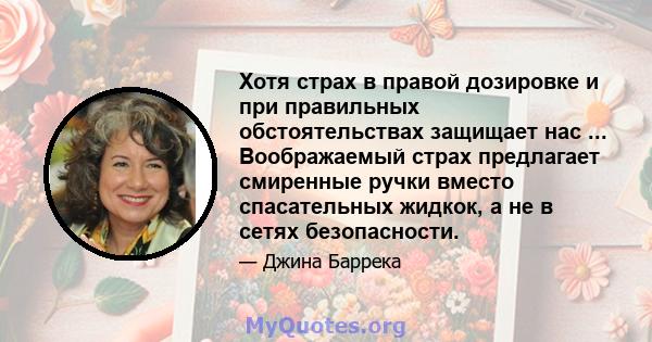 Хотя страх в правой дозировке и при правильных обстоятельствах защищает нас ... Воображаемый страх предлагает смиренные ручки вместо спасательных жидкок, а не в сетях безопасности.