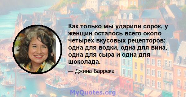 Как только мы ударили сорок, у женщин осталось всего около четырех вкусовых рецепторов: одна для водки, одна для вина, одна для сыра и одна для шоколада.