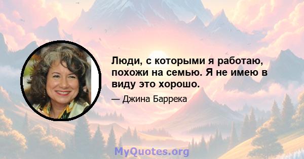 Люди, с которыми я работаю, похожи на семью. Я не имею в виду это хорошо.