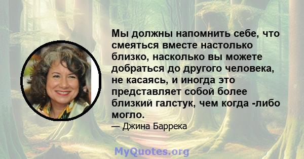 Мы должны напомнить себе, что смеяться вместе настолько близко, насколько вы можете добраться до другого человека, не касаясь, и иногда это представляет собой более близкий галстук, чем когда -либо могло.